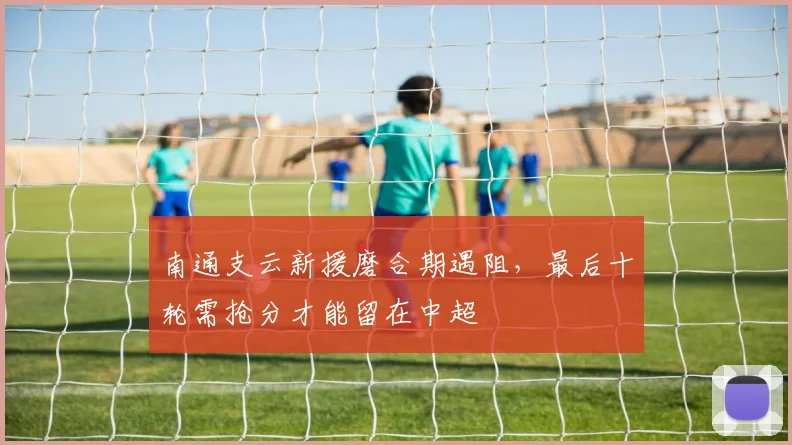 南通支云新援磨合期遇阻,最后十轮需抢分才能留在中超