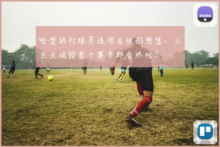 哈登执行球员选项后快船兜售，三巨头试验首个赛季即告终结？