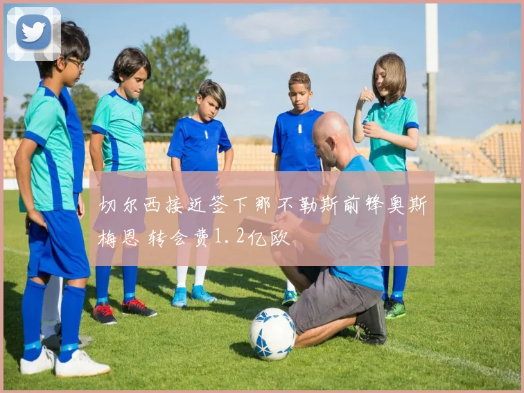 切尔西接近签下那不勒斯前锋奥斯梅恩 转会费1.2亿欧