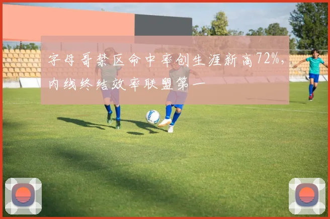 字母哥禁区命中率创生涯新高72%，内线终结效率联盟第一