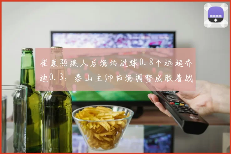 崔康熙换人后场均进球0.8个远超乔迪0.3,泰山主帅临场调整成胶着战关键