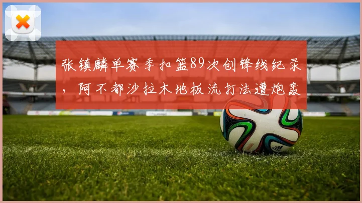 张镇麟单赛季扣篮89次创锋线纪录，阿不都沙拉木地板流打法遭炮轰
